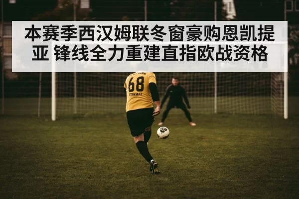 本赛季西汉姆联冬窗豪购恩凯提亚 锋线全力重建直指欧战资格