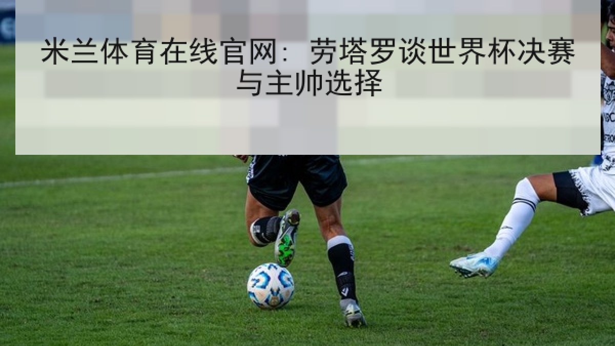 米兰体育在线官网: 劳塔罗谈世界杯决赛与主帅选择